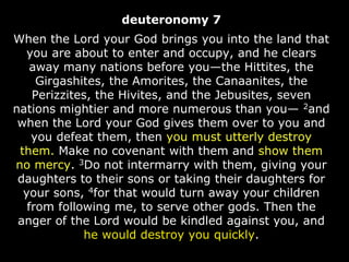 deuteronomy 7
When the Lord your God brings you into the land that
you are about to enter and occupy, and he clears
away many nations before you—the Hittites, the
Girgashites, the Amorites, the Canaanites, the
Perizzites, the Hivites, and the Jebusites, seven
nations mightier and more numerous than you— 2and
when the Lord your God gives them over to you and
you defeat them, then you must utterly destroy
them. Make no covenant with them and show them
no mercy. 3Do not intermarry with them, giving your
daughters to their sons or taking their daughters for
your sons, 4for that would turn away your children
from following me, to serve other gods. Then the
anger of the Lord would be kindled against you, and
he would destroy you quickly.
 