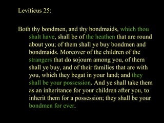 Leviticus 25:
Both thy bondmen, and thy bondmaids, which thou
shalt have, shall be of the heathen that are round
about you; of them shall ye buy bondmen and
bondmaids. Moreover of the children of the
strangers that do sojourn among you, of them
shall ye buy, and of their families that are with
you, which they begat in your land; and they
shall be your possession. And ye shall take them
as an inheritance for your children after you, to
inherit them for a possession; they shall be your
bondmen for ever.
 