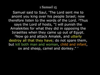 1 Samuel 15
Samuel said to Saul, „The Lord sent me to
anoint you king over his people Israel; now
therefore listen to the words of the Lord. 2Thus
says the Lord of hosts, “I will punish the
Amalekites for what they did in opposing the
Israelites when they came up out of Egypt.
3Now go and attack Amalek, and utterly
destroy all that they have; do not spare them,
but kill both man and woman, child and infant,
ox and sheep, camel and donkey.” ‟
 