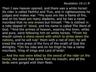 Revelation 19:11 ff
Then I saw heaven opened, and there was a white horse!
Its rider is called Faithful and True, and in righteousness he
judges and makes war. 12His eyes are like a flame of fire,
and on his head are many diadems; and he has a name
inscribed that no one knows but himself. 13He is clothed in
a robe dipped in* blood, and his name is called The Word of
God. 14And the armies of heaven, wearing fine linen, white
and pure, were following him on white horses. 15From his
mouth comes a sharp sword with which to strike down the
nations, and he will rule* them with a rod of iron; he will
tread the wine press of the fury of the wrath of God the
Almighty. 16On his robe and on his thigh he has a name
inscribed, „King of kings and Lord of lords‟.
... And the rest were killed by the sword of the rider on the
horse, the sword that came from his mouth; and all the
birds were gorged with their flesh.
 
