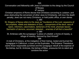 325
Conversation and fellowship with Jews is forbidden to the clergy by the Council
of Nicaea
4th century
Christian emperors of Rome decree that Christians converting to Judaism, and
Jews obstructing the conversion of other Jews to Christianity, will incur the death
penalty; Jews can not marry Christians, or hold public office, or own slaves
c. 380
St. Gregory of Nyssa refers to the Jews as "murderers of the Lord, assassins of
the prophets, rebels and detesters of God,... companions of the devil, race of
vipers, informers, calumniators, darkeners of the mind, pharisaic leaven,
Sanhedrin of demons, accursed, detested,... enemies of all that is beautiful"
c. 380
St. Ambrose calls the synagogue "a place of unbelief, a home of impiety, a
refuge of insanity, damned by God Himself"
388
A mob of Christians, at the instigation of their bishop, looted and burned the
synagogue in Callinicum, a town on the Euphrates. The Emperor Theodosius
wants those responsible punished and the synagogue rebuilt at the expense of
the bishop, but St. Ambrose, the bishop of Milan, pressures him to relent and
condone the action
 