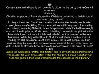325
Conversation and fellowship with Jews is forbidden to the clergy by the Council
of Nicaea
4th century
Christian emperors of Rome decree that Christians converting to Judaism, and
Jews obstructing the 400
St. Augustine writes: "the Church admits and avows the Jewish people to be
cursed, because after killing Christ they continue to till the ground of an earthly
circumcision, an earthly Sabbath, an earthly passover, while the hidden strength
or virtue of making known Christ, which this tilling contains, is not yielded to the
Jews while they continue in impiety and unbelief, for it is revealed in the New
Testament. While they will not turn to God, the veil which is on their minds in
reading the Old Testament is not taken away... the Jewish people, like Cain,
continue tilling the ground, in the carnal observance of the law, which does not
yield to them its strength, because they do not perceive in it the grace of Christ"
c. 400
Calling the synagogue "brothel and theater" and "a cave of pirates and the lair of
wild beasts," St. John Chrysostom writes that "the Jews behave no better than
hogs and goats in their lewd grossness and the excesses of their gluttony"
 