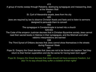 413
A group of monks sweep through Palestine, destroying synagogues and massacring Jews
at the Western Wall
414
St. Cyril of Alexandria expels Jews from his city
425
Jews are required by law to observe Christian feasts and fasts and to listen to sermons
designed to persuade them to convert
442
The synagogue in Constantinople is turned into a church
529-553
The Code of the emperor Justinian decrees that in Christian Byzantine society Jews cannot
read their sacred books in Hebrew in their synagogues, and the Mishnah and other
rabbinic interpretations are banned
538
The Third Synod of Orléans decrees that Jews cannot show themselves in the streets
during Passover Week
591
Pope St. Gregory the Great decrees that Jews are not to be forced into baptism "lest they
return to their former superstition and die the worse for having been born again"
600
Pope St. Gregory the Great decrees that Jews should not have excessive freedom, but
also "in no way should they suffer a violation of their rights"
 