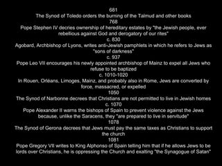 681
The Synod of Toledo orders the burning of the Talmud and other books
768
Pope Stephen IV decries ownership of hereditary estates by "the Jewish people, ever
rebellious against God and derogatory of our rites"
c. 830
Agobard, Archbishop of Lyons, writes anti-Jewish pamphlets in which he refers to Jews as
"sons of darkness"
c. 937
Pope Leo VII encourages his newly appointed archbishop of Mainz to expel all Jews who
refuse to be baptized
c. 1010-1020
In Rouen, Orléans, Limoges, Mainz, and probably also in Rome, Jews are converted by
force, massacred, or expelled
1050
The Synod of Narbonne decrees that Christians are not permitted to live in Jewish homes
c. 1070
Pope Alexander II warns the bishops of Spain to prevent violence against the Jews
because, unlike the Saracens, they "are prepared to live in servitude"
1078
The Synod of Gerona decrees that Jews must pay the same taxes as Christians to support
the church
1081
Pope Gregory VII writes to King Alphonso of Spain telling him that if he allows Jews to be
lords over Christians, he is oppressing the Church and exalting "the Synagogue of Satan"
 