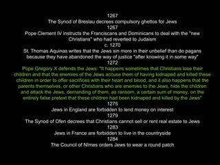1267
The Synod of Breslau decrees compulsory ghettos for Jews
1267
Pope Clement IV instructs the Franciscans and Dominicans to deal with the "new
Christians" who had reverted to Judaism
c. 1270
St. Thomas Aquinas writes that the Jews sin more in their unbelief than do pagans
because they have abandoned the way of justice "after knowing it in some way"
1272
Pope Gregory X defends the Jews: "It happens sometimes that Christians lose their
children and that the enemies of the Jews accuse them of having kidnaped and killed these
children in order to offer sacrifices with their heart and blood, and it also happens that the
parents themselves, or other Christians who are enemies to the Jews, hide the children
and attack the Jews, demanding of them, as ransom, a certain sum of money, on the
entirely false pretext that these children had been kidnaped and killed by the Jews"
1275
Jews in England are forbidden to lend money on interest
1279
The Synod of Ofen decrees that Christians cannot sell or rent real estate to Jews
1283
Jews in France are forbidden to live in the countryside
1284
The Council of Nîmes orders Jews to wear a round patch
 