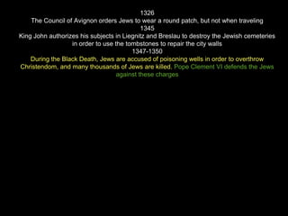 1326
The Council of Avignon orders Jews to wear a round patch, but not when traveling
1345
King John authorizes his subjects in Liegnitz and Breslau to destroy the Jewish cemeteries
in order to use the tombstones to repair the city walls
1347-1350
During the Black Death, Jews are accused of poisoning wells in order to overthrow
Christendom, and many thousands of Jews are killed. Pope Clement VI defends the Jews
against these charges
 