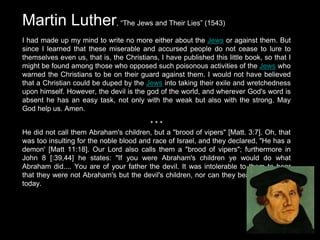 Martin Luther, “The Jews and Their Lies” (1543)
I had made up my mind to write no more either about the Jews or against them. But
since I learned that these miserable and accursed people do not cease to lure to
themselves even us, that is, the Christians, I have published this little book, so that I
might be found among those who opposed such poisonous activities of the Jews who
warned the Christians to be on their guard against them. I would not have believed
that a Christian could be duped by the Jews into taking their exile and wretchedness
upon himself. However, the devil is the god of the world, and wherever God's word is
absent he has an easy task, not only with the weak but also with the strong. May
God help us. Amen.
* * *
He did not call them Abraham's children, but a "brood of vipers" [Matt. 3:7]. Oh, that
was too insulting for the noble blood and race of Israel, and they declared, "He has a
demon' [Matt 11:18]. Our Lord also calls them a "brood of vipers"; furthermore in
John 8 [:39,44] he states: "If you were Abraham's children ye would do what
Abraham did.... You are of your father the devil. It was intolerable to them to hear
that they were not Abraham's but the devil's children, nor can they bear to hear this
today.
 