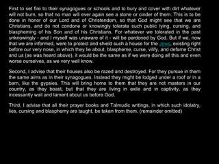 First to set fire to their synagogues or schools and to bury and cover with dirt whatever
will not burn, so that no man will ever again see a stone or cinder of them. This is to be
done in honor of our Lord and of Christendom, so that God might see that we are
Christians, and do not condone or knowingly tolerate such public lying, cursing, and
blaspheming of his Son and of his Christians. For whatever we tolerated in the past
unknowingly - and I myself was unaware of it - will be pardoned by God. But if we, now
that we are informed, were to protect and shield such a house for the Jews, existing right
before our very nose, in which they lie about, blaspheme, curse, vilify, and defame Christ
and us (as was heard above), it would be the same as if we were doing all this and even
worse ourselves, as we very well know.
Second, I advise that their houses also be razed and destroyed. For they pursue in them
the same aims as in their synagogues. Instead they might be lodged under a roof or in a
barn, like the gypsies. This will bring home to them that they are not masters in our
country, as they boast, but that they are living in exile and in captivity, as they
incessantly wail and lament about us before God.
Third, I advise that all their prayer books and Talmudic writings, in which such idolatry,
lies, cursing and blasphemy are taught, be taken from them. (remainder omitted)
 