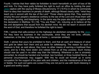 Fourth, I advise that their rabbis be forbidden to teach henceforth on pain of loss of life
and limb. For they have justly forfeited the right to such an office by holding the poor
Jews captive with the saying of Moses (Deuteronomy 17 [:10 ff.]) in which he commands
them to obey their teachers on penalty of death, although Moses clearly adds: "what they
teach you in accord with the law of the Lord." Those villains ignore that. They wantonly
employ the poor people's obedience contrary to the law of the Lord and infuse them with
this poison, cursing, and blasphemy. In the same way the pope also held us captive with
the declaration in Matthew 16 {:18], "You are Peter," etc, inducing us to believe all the
lies and deceptions that issued from his devilish mind. He did not teach in accord with
the word of God, and therefore he forfeited the right to teach.
Fifth, I advise that safe-conduct on the highways be abolished completely for the Jews.
For they have no business in the countryside, since they are not lords, officials,
tradesmen, or the like. Let they stay at home. (...remainder omitted).
Sixth, I advise that usury be prohibited to them, and that all cash and treasure of silver
and gold be taken from them and put aside for safekeeping. The reason for such a
measure is that, as said above, they have no other means of earning a livelihood than
usury, and by it they have stolen and robbed from us all they possess. Such money
should now be used in no other way than the following: Whenever a Jew is sincerely
converted, he should be handed one hundred, two hundred, or three hundred florins, as
personal circumstances may suggest. With this he could set himself up in some
occupation for the support of his poor wife and children, and the maintenance of the old
or feeble. For such evil gains are cursed if they are not put to use with God's blessing in
a good and worthy cause.
 