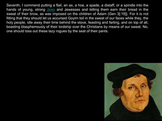 Seventh, I commend putting a flail, an ax, a hoe, a spade, a distaff, or a spindle into the
hands of young, strong Jews and Jewesses and letting them earn their bread in the
sweat of their brow, as was imposed on the children of Adam (Gen 3[:19]}. For it is not
fitting that they should let us accursed Goyim toil in the sweat of our faces while they, the
holy people, idle away their time behind the stove, feasting and farting, and on top of all,
boasting blasphemously of their lordship over the Christians by means of our sweat. No,
one should toss out these lazy rogues by the seat of their pants.
 