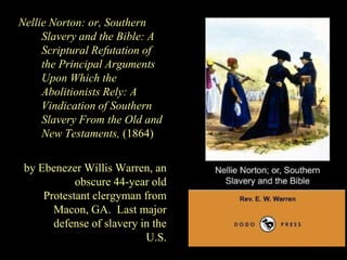Nellie Norton: or, Southern
Slavery and the Bible: A
Scriptural Refutation of
the Principal Arguments
Upon Which the
Abolitionists Rely: A
Vindication of Southern
Slavery From the Old and
New Testaments, (1864)
by Ebenezer Willis Warren, an
obscure 44-year old
Protestant clergyman from
Macon, GA. Last major
defense of slavery in the
U.S.
 