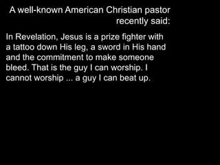 A well-known American Christian pastor
recently said:
In Revelation, Jesus is a prize fighter with
a tattoo down His leg, a sword in His hand
and the commitment to make someone
bleed. That is the guy I can worship. I
cannot worship ... a guy I can beat up.
 