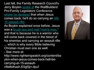 Last fall, the Family Research Council's
Jerry Boykin spoke at the WallBuilders'
Pro-Family Legislators Conference
where he declared that when Jesus
comes back, he'll do so carrying an AR-
15 assault rifle.
As Boykin explained once before, Jesus
was a tough guy and real "man's man,"
and that is because he is a warrior who
will come back covered in the blood of
his enemies and carrying an assault rifle
... which is why every Bible believing
Christian must own one as well:
- See more at:
http://www.rightwingwatch.org/content/bo
ykin-when-jesus-comes-back-hell-be-
carrying-ar-15-assault-
rifle#sthash.E5gl5jrr.dpuf
 