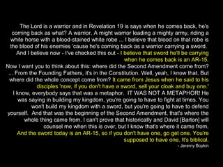 The Lord is a warrior and in Revelation 19 is says when he comes back, he's
coming back as what? A warrior. A might warrior leading a mighty army, riding a
white horse with a blood-stained white robe ... I believe that blood on that robe is
the blood of his enemies 'cause he's coming back as a warrior carrying a sword.
And I believe now - I've checked this out - I believe that sword he'll be carrying
when he comes back is an AR-15.
Now I want you to think about this: where did the Second Amendment come from?
... From the Founding Fathers, it's in the Constitution. Well, yeah, I know that. But
where did the whole concept come from? It came from Jesus when he said to his
disciples 'now, if you don't have a sword, sell your cloak and buy one.'
I know, everybody says that was a metaphor. IT WAS NOT A METAPHOR! He
was saying in building my kingdom, you're going to have to fight at times. You
won't build my kingdom with a sword, but you're going to have to defend
yourself. And that was the beginning of the Second Amendment, that's where the
whole thing came from. I can't prove that historically and David [Barton] will
counsel me when this is over, but I know that's where it came from.
And the sword today is an AR-15, so if you don't have one, go get one. You're
supposed to have one. It's biblical.
- Jeremy Boykin
 