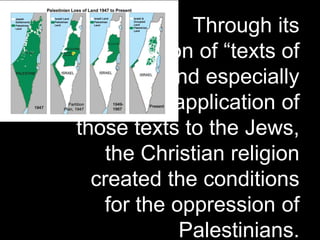 Through its
appropriation of “texts of
terror,” and especially
through its application of
those texts to the Jews,
the Christian religion
created the conditions
for the oppression of
Palestinians.
 
