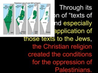 Through its
appropriation of “texts of
terror,” and especially
through its application of
those texts to the Jews,
the Christian religion
created the conditions
for the oppression of
Palestinians.
 