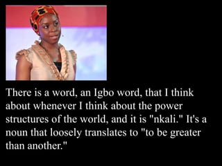 There is a word, an Igbo word, that I think
about whenever I think about the power
structures of the world, and it is "nkali." It's a
noun that loosely translates to "to be greater
than another."
 