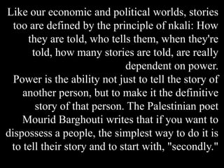 Like our economic and political worlds, stories
too are defined by the principle of nkali: How
they are told, who tells them, when they're
told, how many stories are told, are really
dependent on power.
Power is the ability not just to tell the story of
another person, but to make it the definitive
story of that person. The Palestinian poet
Mourid Barghouti writes that if you want to
dispossess a people, the simplest way to do it is
to tell their story and to start with, "secondly."
 