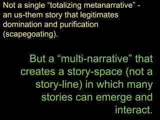 Not a single “totalizing metanarrative” -
an us-them story that legitimates
domination and purification
(scapegoating).
But a “multi-narrative” that
creates a story-space (not a
story-line) in which many
stories can emerge and
interact.
 