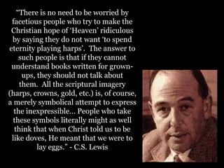“There is no need to be worried by
facetious people who try to make the
Christian hope of „Heaven‟ ridiculous
by saying they do not want „to spend
eternity playing harps‟. The answer to
such people is that if they cannot
understand books written for grown-
ups, they should not talk about
them. All the scriptural imagery
(harps, crowns, gold, etc.) is, of course,
a merely symbolical attempt to express
the inexpressible... People who take
these symbols literally might as well
think that when Christ told us to be
like doves, He meant that we were to
lay eggs.” - C.S. Lewis
 