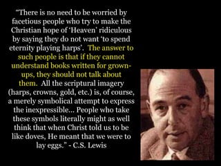“There is no need to be worried by
facetious people who try to make the
Christian hope of „Heaven‟ ridiculous
by saying they do not want „to spend
eternity playing harps‟. The answer to
such people is that if they cannot
understand books written for grown-
ups, they should not talk about
them. All the scriptural imagery
(harps, crowns, gold, etc.) is, of course,
a merely symbolical attempt to express
the inexpressible... People who take
these symbols literally might as well
think that when Christ told us to be
like doves, He meant that we were to
lay eggs.” - C.S. Lewis
 