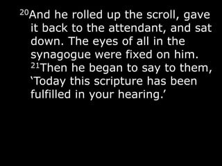20And he rolled up the scroll, gave
it back to the attendant, and sat
down. The eyes of all in the
synagogue were fixed on him.
21Then he began to say to them,
„Today this scripture has been
fulfilled in your hearing.‟
 