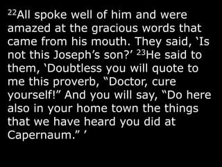 22All spoke well of him and were
amazed at the gracious words that
came from his mouth. They said, „Is
not this Joseph‟s son?‟ 23He said to
them, „Doubtless you will quote to
me this proverb, “Doctor, cure
yourself!” And you will say, “Do here
also in your home town the things
that we have heard you did at
Capernaum.” ‟
 