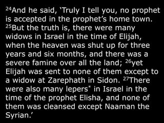 24And he said, „Truly I tell you, no prophet
is accepted in the prophet‟s home town.
25But the truth is, there were many
widows in Israel in the time of Elijah,
when the heaven was shut up for three
years and six months, and there was a
severe famine over all the land; 26yet
Elijah was sent to none of them except to
a widow at Zarephath in Sidon. 27There
were also many lepers* in Israel in the
time of the prophet Elisha, and none of
them was cleansed except Naaman the
Syrian.‟
 