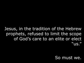 Jesus, in the tradition of the Hebrew
prophets, refused to limit the scope
of God‟s care to an elite or elect
“us.”
So must we.
 