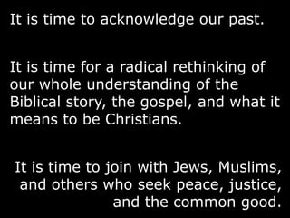 It is time to acknowledge our past.
It is time for a radical rethinking of
our whole understanding of the
Biblical story, the gospel, and what it
means to be Christians.
It is time to join with Jews, Muslims,
and others who seek peace, justice,
and the common good.
 
