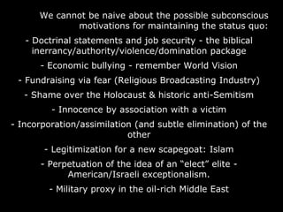 We cannot be naive about the possible subconscious
motivations for maintaining the status quo:
- Doctrinal statements and job security - the biblical
inerrancy/authority/violence/domination package
- Economic bullying - remember World Vision
- Fundraising via fear (Religious Broadcasting Industry)
- Shame over the Holocaust & historic anti-Semitism
- Innocence by association with a victim
- Incorporation/assimilation (and subtle elimination) of the
other
- Legitimization for a new scapegoat: Islam
- Perpetuation of the idea of an “elect” elite -
American/Israeli exceptionalism.
- Military proxy in the oil-rich Middle East
 