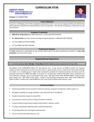 CURRICULUM VITAE
SABEER YADAV
E Mail: yadavsavir@yahoo.co.in
yadavsavir@gmail.com
Contact: +91-9582077282
Career Objective
To pursue a challenging career with a progressive organization where I can use my energy and ethics and enhance my
skills by gaining comprehensive understanding of aims and objectives. I like the idea of working on things that are new
and innovative.
Academic Credentials
 MBA (Prod. & Operation) from MDU Rohtak (Hr.) in 2011 with FIRST DIVISION.
 B.E. (Mechanical) from Govt. University College of Engineering Kota in 2008 with FIRST DIVISION.
 10+2 from RBSE with FIRST DIVISION.
 10th
from RBSE with FRIST DIVISION.
Professional Synopsis
7.5 Years experience in automobile & auto ancillary (Sheet metal auto parts manufacturer) industries in press shop
production, tool trial and line setup.
Organizational Experience
 Currently working as (Asst. Manager – Press Shop) with M/s Bellsonica Auto Components from Sep. 2010.
BELLSONICA AUTO COMPONENT INDIA LTD. IMT Manesar (Hr.). A joint venture of MARUTI SUZUKI LTD. Reputed
supplier of sheet metal parts to Suzuki from last 55 years in Japan & same set up in India also for future Maruti Suzuki
car models. It is a leading group in sheet metal components assembly & manufacturing body and chassis parts for
passenger vehicle like Frt. MBR, Rear MBR, Frt. Bumper, Frt. and Rear door hinge & brake pedal, clutch, suspension arm
and accelerator assembly. Use of small tandem press shop - 80T-160T (make ISGEC &CHING FONG -15 No’s), Heavy
press tandem line - 300T-1000T (make ISGEC – 13 No’s), Two blanking & progressive press -300T (make KOMATSU).
1600 T & 2500 T Transfer press (make KOMATSU). EOT cranes (6 No’s) Robotic weld shop (arc, spot)
Job Responsibilities
• Overall responsibility of press shop-like- Production planning, manpower management, safety, quality, 5 S.
• Managerial capability to manage shop floor ( more than 250 m/p or 10 Engineer)
• Analysis of production target v/s actual (SPH).
• Ensuring stock inventory and try to reduce the level of inventory.
• Analysis & taking countermeasure against quality defects, rejection, rework.
• Training to subordinates regarding safety, quality & productivity.
• Conducting quality circle meetings for improvements.
• Ensure all check sheet filled properly or not.
 