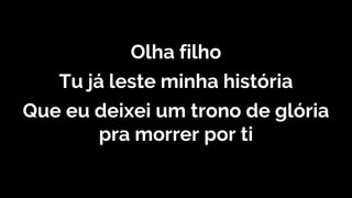 Olha filho
Tu já leste minha história
Que eu deixei um trono de glória
pra morrer por ti
 