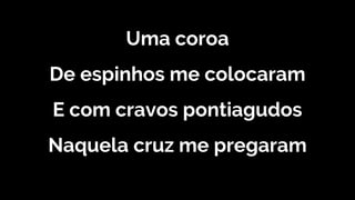 Uma coroa
De espinhos me colocaram
E com cravos pontiagudos
Naquela cruz me pregaram
 
