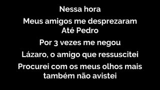 Nessa hora
Meus amigos me desprezaram
Até Pedro
Por 3 vezes me negou
Lázaro, o amigo que ressuscitei
Procurei com os meus olhos mais
também não avistei
 