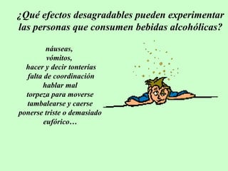 ¿Qué efectos desagradables pueden experimentar
las personas que consumen bebidas alcohólicas?
náuseas,
vómitos,
hacer y decir tonterías
falta de coordinación
hablar mal
torpeza para moverse
tambalearse y caerse
ponerse triste o demasiado
eufórico…

 