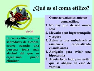 ¿Qué es el coma etílico?
1.
2.
El coma etílico es una
sobredosis de alcohol,
ocurre cuando una
persona toma mas
alcohol del que su
organismo
puede
eliminar.

3.
4.
5.

Como actuaríamos ante un
coma etílico.
No hay que dejarle nunca
solo
Llevarlo a un lugar tranquilo
y seguro
Avisar a una ambulancia o
asistencia
especializada
cuando antes
Abrigarlo para evitar una
hipotermia
Acostarlo de lado para evitar
que se ahogue en caso de
vomitar

 