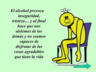 El alcohol provoca
inseguridad,
tristeza… y al final
hace que nos
aislemos de los
demás y no seamos
capaces de
disfrutar de las
cosas agradables
que tiene la vida

 