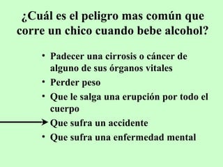 ¿Cuál es el peligro mas común que
corre un chico cuando bebe alcohol?
• Padecer una cirrosis o cáncer de
alguno de sus órganos vitales
• Perder peso
• Que le salga una erupción por todo el
cuerpo
• Que sufra un accidente
• Que sufra una enfermedad mental

 