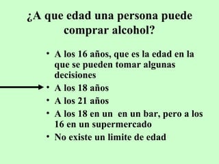 ¿A que edad una persona puede
comprar alcohol?
• A los 16 años, que es la edad en la
que se pueden tomar algunas
decisiones
• A los 18 años
• A los 21 años
• A los 18 en un en un bar, pero a los
16 en un supermercado
• No existe un limite de edad

 