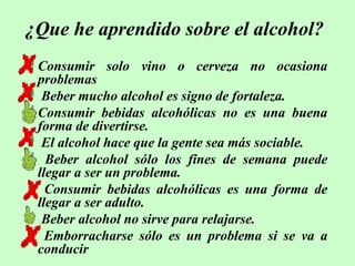 ¿Que he aprendido sobre el alcohol?
Consumir solo vino o cerveza no ocasiona
problemas
 Beber mucho alcohol es signo de fortaleza.
Consumir bebidas alcohólicas no es una buena
forma de divertirse.
 El alcohol hace que la gente sea más sociable.
 Beber alcohol sólo los fines de semana puede
llegar a ser un problema.
 Consumir bebidas alcohólicas es una forma de
llegar a ser adulto.
 Beber alcohol no sirve para relajarse.
 Emborracharse sólo es un problema si se va a
conducir

 