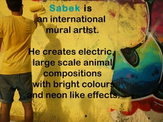 Sabek is
an international
mural artist.
He creates electric,
large scale animal
compositions
with bright colours
and neon like effects.
 
