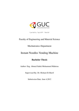 Faculty of Engineering and Material Science

        Mechatronics Department


 Instant Noodles Vending Machine

             Bachelor Thesis

 Author: Eng. Ahmed Sabek Mohammed Mahrous


      Supervised By: Dr. Hisham El-Sherif


         Submission Date: June 4,2012
 