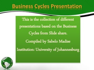 Business Cycles Presentation
This is the collection of different
presentations based on the Business
Cycles from Slide share.
Compiled by Sabelo Madise
Institution: University of Johannesburg
 