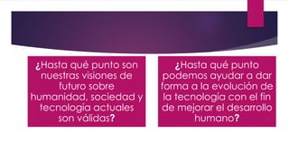 ¿Hasta qué punto son
nuestras visiones de
futuro sobre
humanidad, sociedad y
tecnología actuales
son válidas?
¿Hasta qué punto
podemos ayudar a dar
forma a la evolución de
la tecnología con el fin
de mejorar el desarrollo
humano?
 