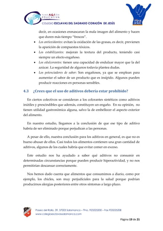 Página 19 de 21
Paseo del Rollo, 39, 37003 Salamanca – Tfno. 923225200 – Fax 923225208
www.colegioesclavassalamanca.com
COLEGIO ESCLAVAS DEL SAGRADO CORAZÓN DE JESÚS
decir, en ocasiones enmascaran la mala imagen del alimento y hacen
que duren más tiempo “frescos”.
 Los antioxidantes: evitan la oxidación de las grasas, es decir, previenen
la aparición de compuestos tóxicos.
 Los estabilizantes: mejoran la textura del producto, teniendo casi
siempre un efecto engañoso.
 Los edulcorantes: tienen una capacidad de endulzar mayor que la del
azúcar. La seguridad de algunos todavía plantea dudas.
 Los potenciadores de sabor: Son engañosos, ya que se emplean para
aumentar el sabor de un producto que es insípido. Algunos pueden
producir reacciones en personas sensibles.
4.3 ¿Crees que el uso de aditivos debería estar prohibido?
En ciertos colectivos se consideran a los colorantes sintéticos como aditivos
inútiles y prescindibles que además, constituyen un engaño. En su opinión, no
tienen utilidad gastronómica alguna, salvo la de embellecer el aspecto exterior
del alimento.
En nuestro estudio, llegamos a la conclusión de que ese tipo de aditivo
habría de ser eliminado porque perjudican a las personas.
A pesar de ello, nuestra conclusión para los aditivos en general, es que no es
bueno abusar de ellos. Casi todos los alimentos contienen una gran cantidad de
aditivos, algunos de los cuales habría que evitar comer en exceso.
Este estudio nos ha ayudado a saber qué aditivos no consumir en
determinadas circunstancias porque pueden producir hiperactividad, y no nos
permitirían descansar correctamente.
Nos hemos dado cuenta que alimentos que consumimos a diario, como por
ejemplo, los chicles, son muy perjudiciales para la salud porque podrían
producirnos alergias posteriores entre otros síntomas a largo plazo.
 