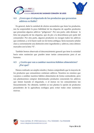 Página 20 de 21
Paseo del Rollo, 39, 37003 Salamanca – Tfno. 923225200 – Fax 923225208
www.colegioesclavassalamanca.com
COLEGIO ESCLAVAS DEL SAGRADO CORAZÓN DE JESÚS
4.4 ¿Crees que el etiquetado de los productos que presentan
aditivos es fiable?
En general, dada la cantidad de efectos secundarios que tiene los productos,
nos ha sorprendido la poca fiabilidad de las etiquetas de aquellos productos
que presentan algunos aditivos “peligrosos”. Por una parte, cabe destacar la
letra tan pequeña de las etiquetas, que da pie a la desconfianza por parte del
consumidor. Por otra parte, algunos productos no recogen todos los aditivos
que contienen, y si lo hacen suele ser de forma ambigua. Sería necesario señalar
clara y correctamente una distinción entre ingredientes y aditivos, estos últimos
marcados con la letra “E”.
También hemos observado el desconocimiento general que tiene la sociedad
hacia estas sustancias que pueden tener tantas consecuencias para el ser
humano.
4.5 ¿ Creéis que van a cambiar nuestros hábitos alimenticios?
¿Por qué?
Hemos realizado un amplio estudio y hemos comprobado que la mayoría de
los productos que consumimos contienen aditivos. Nosotros no creemos que
vayamos a cambiar nuestros hábitos alimentarios de forma contundente, pero
nos plantearemos comprar determinados productos conociendo los aditivos
que tienen leyendo el etiquetado, o al menos no los consumiremos tan
frecuentemente. No obstante, también se nos plantea la opción de productos
procedentes de la agricultura ecológica para evitar todas estas sustancias
nocivas.
 