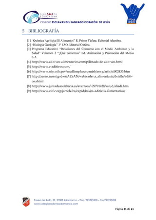 Página 21 de 21
Paseo del Rollo, 39, 37003 Salamanca – Tfno. 923225200 – Fax 923225208
www.colegioesclavassalamanca.com
COLEGIO ESCLAVAS DEL SAGRADO CORAZÓN DE JESÚS
5 BIBLIOGRAFÍA
[1] “Química Agrícola III Alimentos” E. Primo Yúfera. Editorial Alambra.
[2] “Biología Geología” 3º ESO Editorial Oxford.
[3] Programa Educativo “Relaciones del Consumo con el Medio Ambiente y la
Salud” Volumen 2 “¿Qué comemos” Ed. Animación y Promoción del Medio
S.A.
[4] http://www.aditivos-alimentarios.com/p/listado-de-aditivos.html
[5] http://www.e-aditivos.com/
[6] http://www.nlm.nih.gov/medlineplus/spanish/ency/article/002435.htm
[7] http://aesan.msssi.gob.es/AESAN/web/cadena_alimentaria/detalle/aditiv
os.shtml
[8] http://www.juntadeandalucia.es/averroes/~29701428/salud/aliadi.htm
[9] http://www.eufic.org/jarticle/es/expid/basics-aditivos-alimentarios/
 