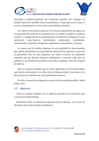 Página 5 de 21
Paseo del Rollo, 39, 37003 Salamanca – Tfno. 923225200 – Fax 923225208
www.colegioesclavassalamanca.com
COLEGIO ESCLAVAS DEL SAGRADO CORAZÓN DE JESÚS
inocuidad y utilidad mediante una evaluación científica. Sin embargo, no
pueden descartarse posibles efectos acumulativos a largo plazo, por lo que se
revisan constantemente a la luz de los conocimientos científicos.
Los aditivos autorizados aparecen en la lista de ingredientes que figura en
el etiquetado del producto. Se mencionan por su nombre completo o mediante
la letra E, y siempre han de ir precedidos por el nombre de la categoría a la que
pertenecen: conservadores, antioxidantes, edulcorantes, condimentos,
aromatizantes, colorantes, emulgentes, espesantes, secuestradores y enzimas.
Se supone que los adultos disponen de una capacidad de discernimiento
que podrían permitirles una capacidad de elección de los alimentos a pesar de
la publicidad. Pero los más pequeños, con menos recursos, son fácilmente
animados por los distintos reclamos publicitarios a consumir toda clase de
golosinas y de alimentos procesados en grandes cantidades, todo ello cargado
de aditivos.
Hoy se considera probable que un factor significativo de las enfermedades
que afectan comúnmente a los niños, como la hiperactividad y afecciones de la
piel, podría ser la intolerancia a estos productos químicos.
Por ello, es esencial un etiquetado correcto, lo más completo posible y desde
luego, veraz.
1.3 Objetivos
Hacer un estudio cualitativo de los aditivos presentes en los alimentos que
consumimos habitualmente.
Reflexionar sobre la información aportada por las etiquetas en la toma de
decisiones acerca del consumo de alimentos.
 