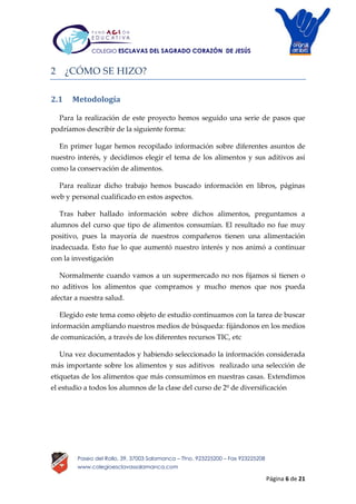 Página 6 de 21
Paseo del Rollo, 39, 37003 Salamanca – Tfno. 923225200 – Fax 923225208
www.colegioesclavassalamanca.com
COLEGIO ESCLAVAS DEL SAGRADO CORAZÓN DE JESÚS
2 ¿CÓMO SE HIZO?
2.1 Metodología
Para la realización de este proyecto hemos seguido una serie de pasos que
podríamos describir de la siguiente forma:
En primer lugar hemos recopilado información sobre diferentes asuntos de
nuestro interés, y decidimos elegir el tema de los alimentos y sus aditivos así
como la conservación de alimentos.
Para realizar dicho trabajo hemos buscado información en libros, páginas
web y personal cualificado en estos aspectos.
Tras haber hallado información sobre dichos alimentos, preguntamos a
alumnos del curso que tipo de alimentos consumían. El resultado no fue muy
positivo, pues la mayoría de nuestros compañeros tienen una alimentación
inadecuada. Esto fue lo que aumentó nuestro interés y nos animó a continuar
con la investigación
Normalmente cuando vamos a un supermercado no nos fijamos si tienen o
no aditivos los alimentos que compramos y mucho menos que nos pueda
afectar a nuestra salud.
Elegido este tema como objeto de estudio continuamos con la tarea de buscar
información ampliando nuestros medios de búsqueda: fijándonos en los medios
de comunicación, a través de los diferentes recursos TIC, etc
Una vez documentados y habiendo seleccionado la información considerada
más importante sobre los alimentos y sus aditivos realizado una selección de
etiquetas de los alimentos que más consumimos en nuestras casas. Extendimos
el estudio a todos los alumnos de la clase del curso de 2º de diversificación
 